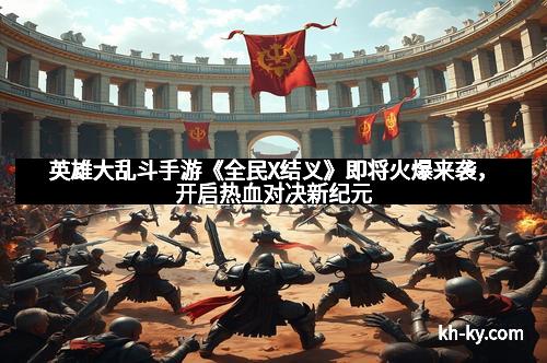 英雄大乱斗手游《全民X结义》即将火爆来袭，开启热血对决新纪元